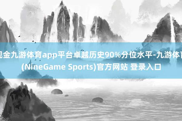 现金九游体育app平台卓越历史90%分位水平-九游体育(NineGame Sports)官方网站 登录入口