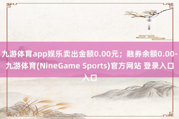 九游体育app娱乐卖出金额0.00元；融券余额0.00-九游体育(NineGame Sports)官方网站 登录入口