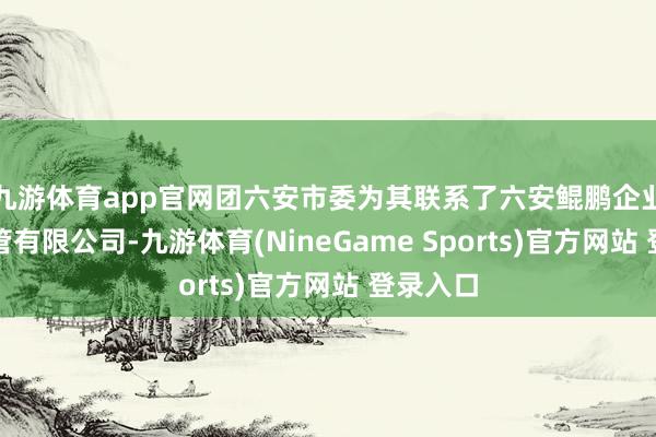 九游体育app官网团六安市委为其联系了六安鲲鹏企业服务经管有限公司-九游体育(NineGame Sports)官方网站 登录入口