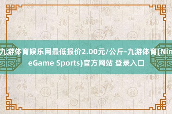 九游体育娱乐网最低报价2.00元/公斤-九游体育(NineGame Sports)官方网站 登录入口
