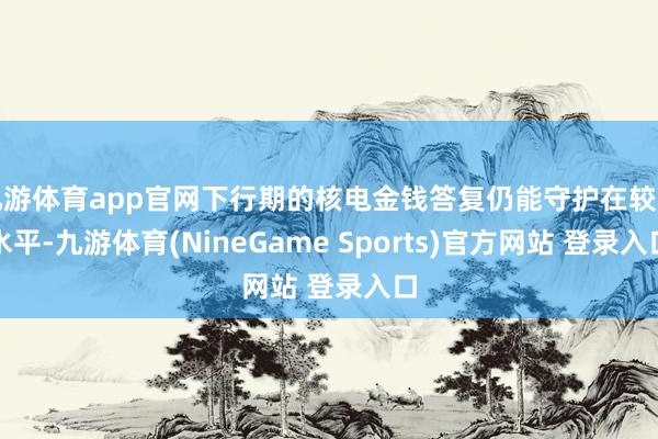 九游体育app官网下行期的核电金钱答复仍能守护在较高水平-九游体育(NineGame Sports)官方网站 登录入口