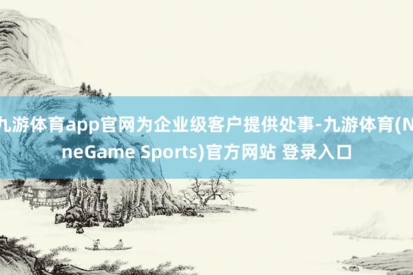 九游体育app官网为企业级客户提供处事-九游体育(NineGame Sports)官方网站 登录入口