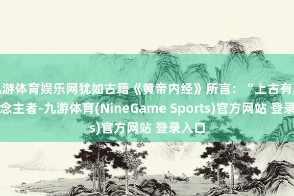 九游体育娱乐网犹如古籍《黄帝内经》所言：“上古有真东说念主者-九游体育(NineGame Sports)官方网站 登录入口
