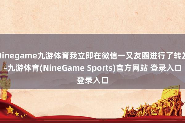 Ninegame九游体育我立即在微信一又友圈进行了转发-九游体育(NineGame Sports)官方网站 登录入口