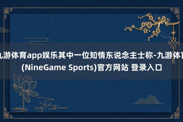 九游体育app娱乐　　其中一位知情东说念主士称-九游体育(NineGame Sports)官方网站 登录入口