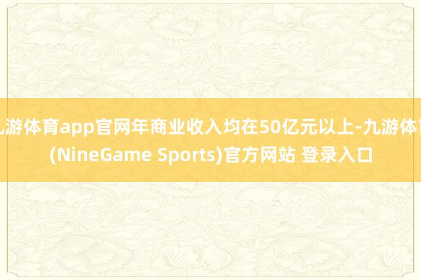 九游体育app官网年商业收入均在50亿元以上-九游体育(NineGame Sports)官方网站 登录入口