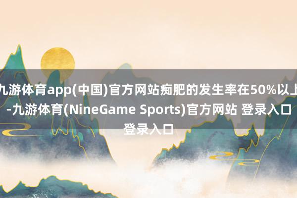 九游体育app(中国)官方网站痴肥的发生率在50%以上-九游体育(NineGame Sports)官方网站 登录入口
