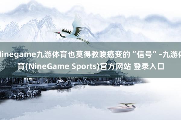 Ninegame九游体育也莫得教唆癌变的“信号”-九游体育(NineGame Sports)官方网站 登录入口