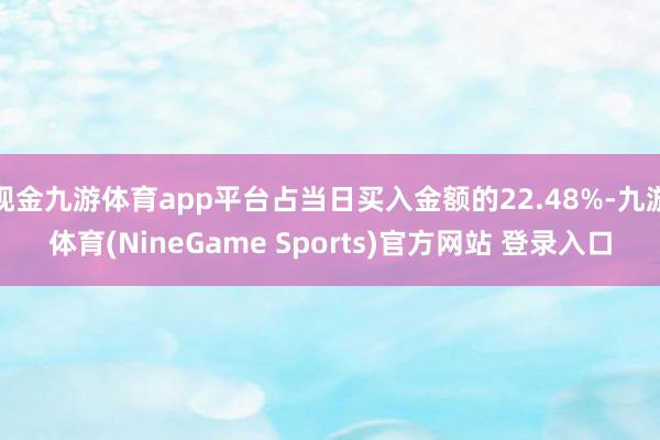 现金九游体育app平台占当日买入金额的22.48%-九游体育(NineGame Sports)官方网站 登录入口