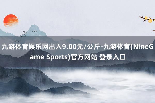 九游体育娱乐网出入9.00元/公斤-九游体育(NineGame Sports)官方网站 登录入口