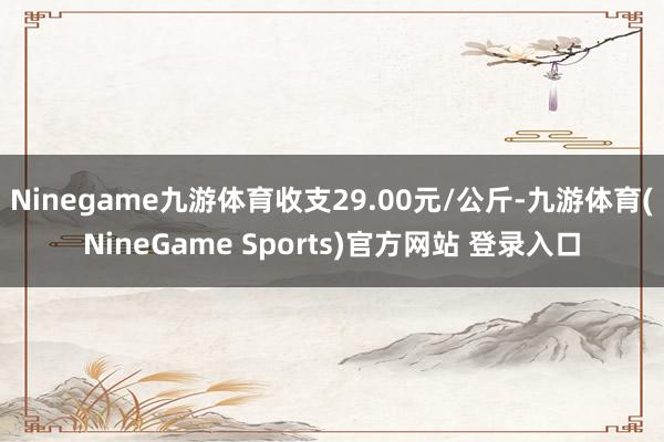 Ninegame九游体育收支29.00元/公斤-九游体育(NineGame Sports)官方网站 登录入口