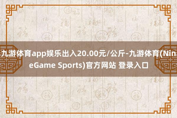 九游体育app娱乐出入20.00元/公斤-九游体育(NineGame Sports)官方网站 登录入口