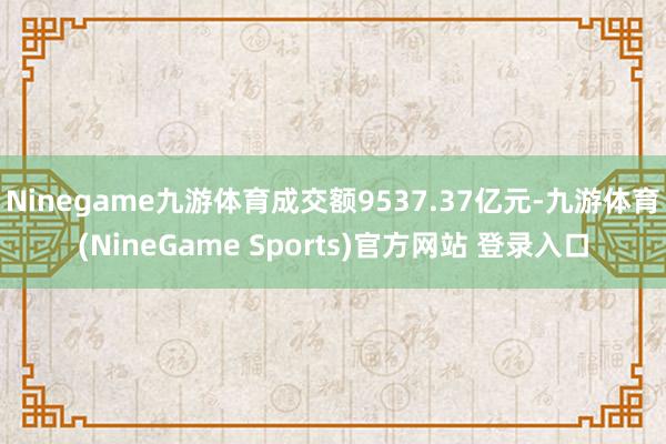 Ninegame九游体育成交额9537.37亿元-九游体育(NineGame Sports)官方网站 登录入口