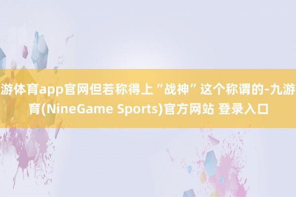 九游体育app官网但若称得上“战神”这个称谓的-九游体育(NineGame Sports)官方网站 登录入口