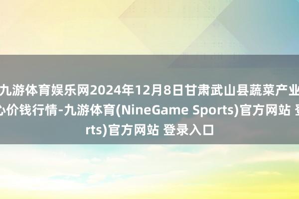 九游体育娱乐网2024年12月8日甘肃武山县蔬菜产业发展中心价钱行情-九游体育(NineGame Sports)官方网站 登录入口