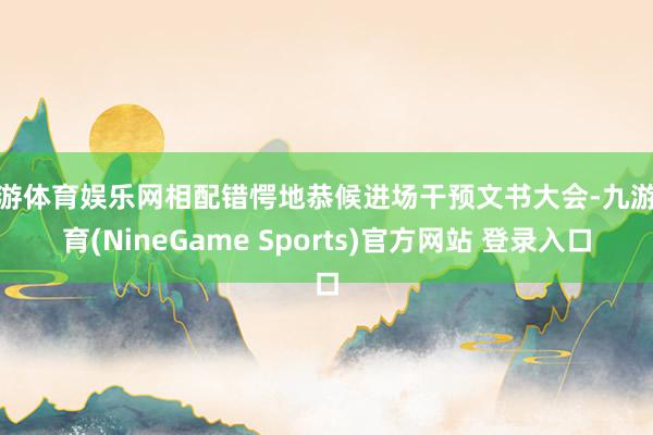 九游体育娱乐网相配错愕地恭候进场干预文书大会-九游体育(NineGame Sports)官方网站 登录入口