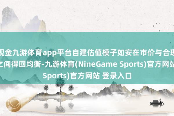 现金九游体育app平台自建估值模子如安在市价与合理估值逻辑之间得回均衡-九游体育(NineGame Sports)官方网站 登录入口