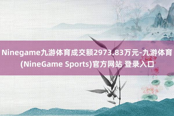 Ninegame九游体育成交额2973.83万元-九游体育(NineGame Sports)官方网站 登录入口