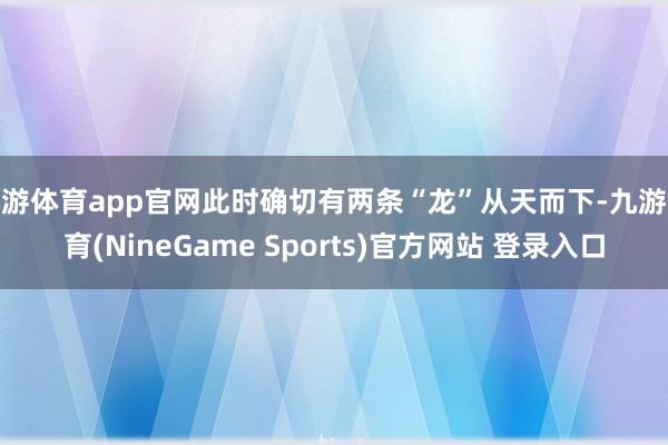 九游体育app官网此时确切有两条“龙”从天而下-九游体育(NineGame Sports)官方网站 登录入口