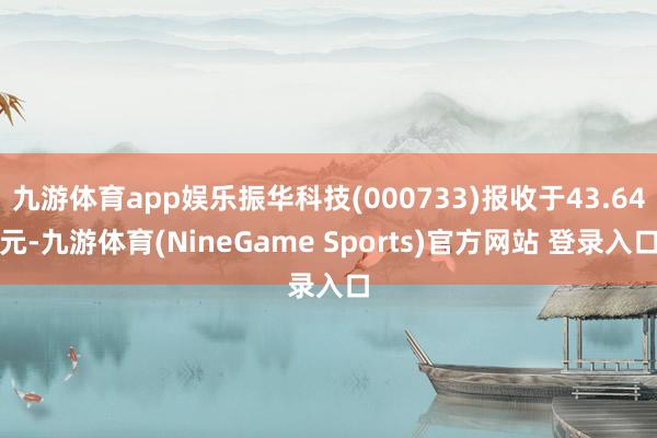 九游体育app娱乐振华科技(000733)报收于43.64元-九游体育(NineGame Sports)官方网站 登录入口