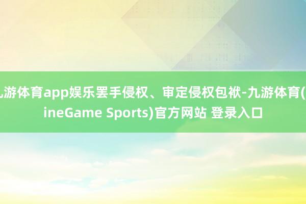 九游体育app娱乐罢手侵权、审定侵权包袱-九游体育(NineGame Sports)官方网站 登录入口