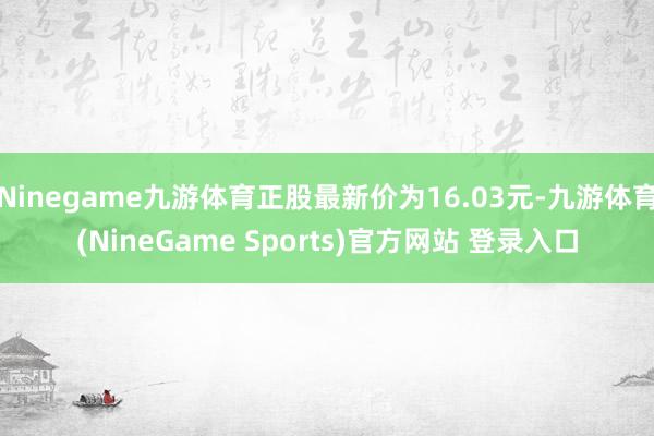 Ninegame九游体育正股最新价为16.03元-九游体育(NineGame Sports)官方网站 登录入口