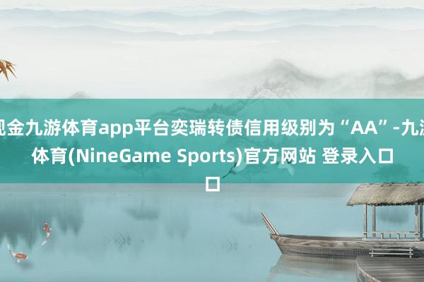 现金九游体育app平台奕瑞转债信用级别为“AA”-九游体育(NineGame Sports)官方网站 登录入口