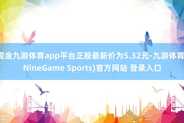 现金九游体育app平台正股最新价为5.32元-九游体育(NineGame Sports)官方网站 登录入口