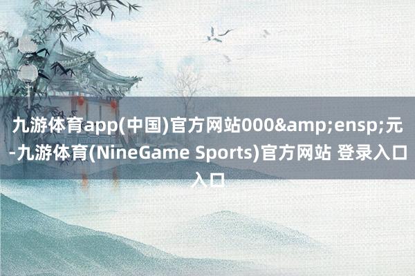 九游体育app(中国)官方网站000 元-九游体育(NineGame Sports)官方网站 登录入口