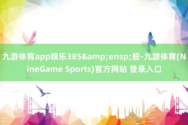 九游体育app娱乐385 股-九游体育(NineGame Sports)官方网站 登录入口