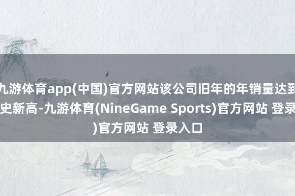 九游体育app(中国)官方网站该公司旧年的年销量达到了历史新高-九游体育(NineGame Sports)官方网站 登录入口