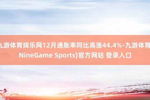 九游体育娱乐网12月通胀率同比高涨44.4%-九游体育(NineGame Sports)官方网站 登录入口