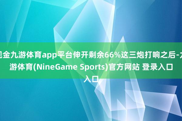 现金九游体育app平台伸开剩余66%这三炮打响之后-九游体育(NineGame Sports)官方网站 登录入口
