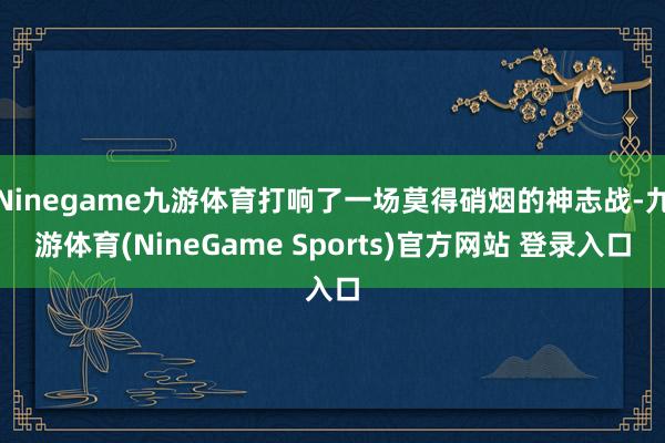 Ninegame九游体育打响了一场莫得硝烟的神志战-九游体育(NineGame Sports)官方网站 登录入口