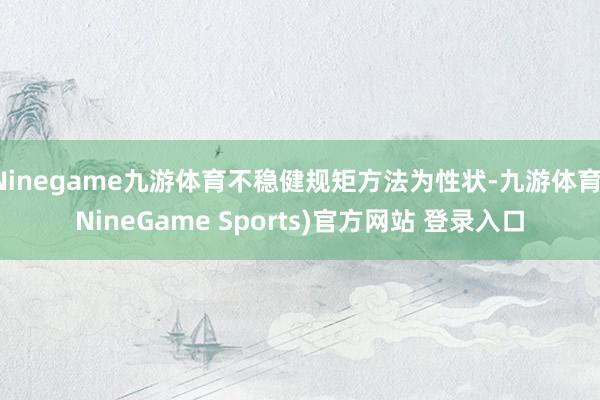 Ninegame九游体育不稳健规矩方法为性状-九游体育(NineGame Sports)官方网站 登录入口