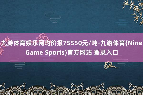 九游体育娱乐网均价报75550元/吨-九游体育(NineGame Sports)官方网站 登录入口