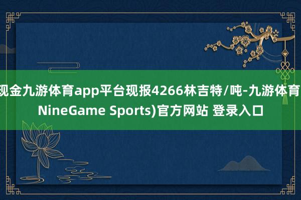 现金九游体育app平台现报4266林吉特/吨-九游体育(NineGame Sports)官方网站 登录入口