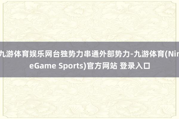 九游体育娱乐网台独势力串通外部势力-九游体育(NineGame Sports)官方网站 登录入口