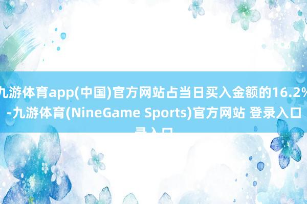 九游体育app(中国)官方网站占当日买入金额的16.2%-九游体育(NineGame Sports)官方网站 登录入口