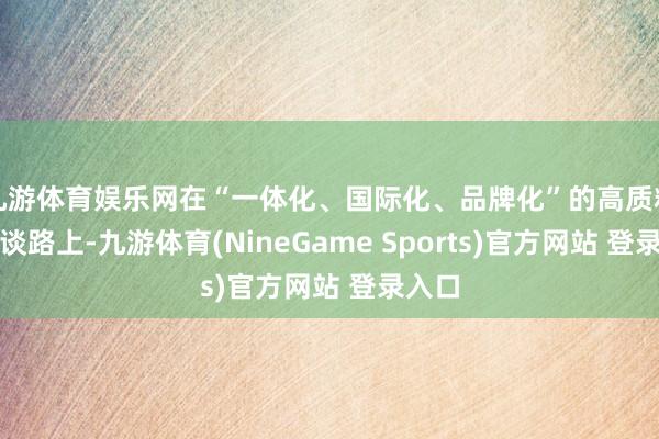 九游体育娱乐网在“一体化、国际化、品牌化”的高质料发展谈路上-九游体育(NineGame Sports)官方网站 登录入口