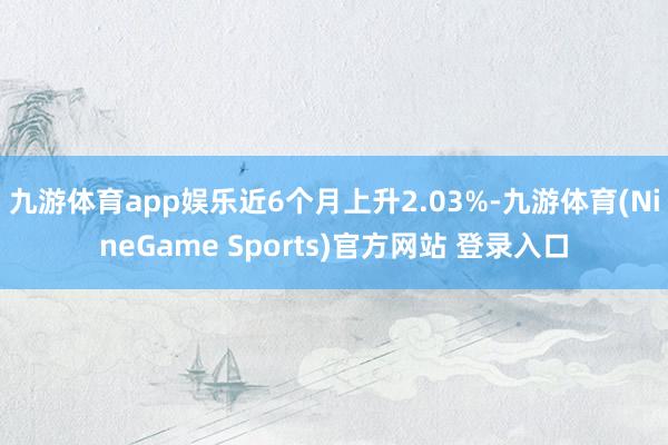 九游体育app娱乐近6个月上升2.03%-九游体育(NineGame Sports)官方网站 登录入口