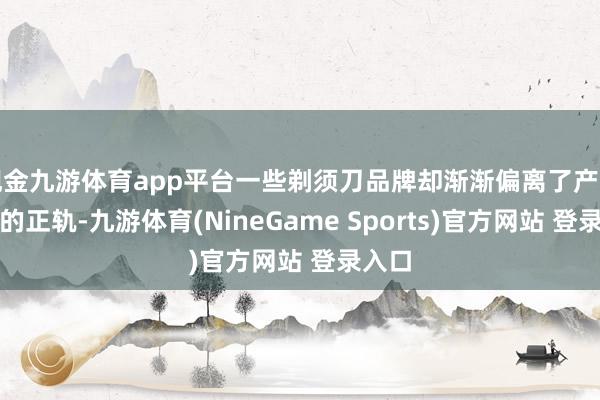 现金九游体育app平台一些剃须刀品牌却渐渐偏离了产物研发的正轨-九游体育(NineGame Sports)官方网站 登录入口