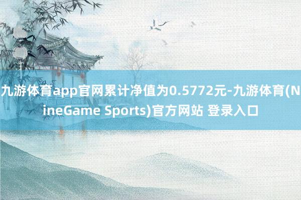 九游体育app官网累计净值为0.5772元-九游体育(NineGame Sports)官方网站 登录入口