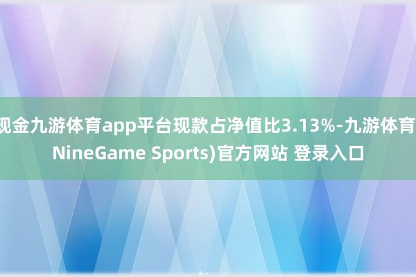 现金九游体育app平台现款占净值比3.13%-九游体育(NineGame Sports)官方网站 登录入口