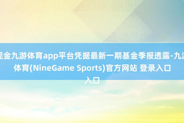 现金九游体育app平台凭据最新一期基金季报透露-九游体育(NineGame Sports)官方网站 登录入口