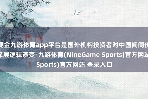 现金九游体育app平台是国外机构投资者对中国阛阓价值重估的深层逻辑演变-九游体育(NineGame Sports)官方网站 登录入口