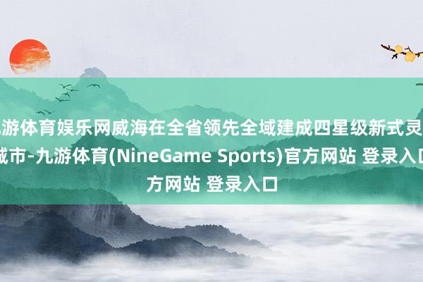 九游体育娱乐网威海在全省领先全域建成四星级新式灵巧城市-九游体育(NineGame Sports)官方网站 登录入口