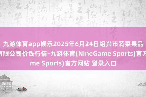 九游体育app娱乐2025年6月24日绍兴市蔬菜果品批发来回阛阓有限公司价钱行情-九游体育(NineGame Sports)官方网站 登录入口
