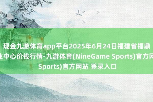 现金九游体育app平台2025年6月24日福建省福鼎市商贸业职业中心价钱行情-九游体育(NineGame Sports)官方网站 登录入口