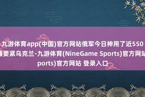 九游体育app(中国)官方网站俄军今日神用了近550件空中火器要紧乌克兰-九游体育(NineGame Sports)官方网站 登录入口